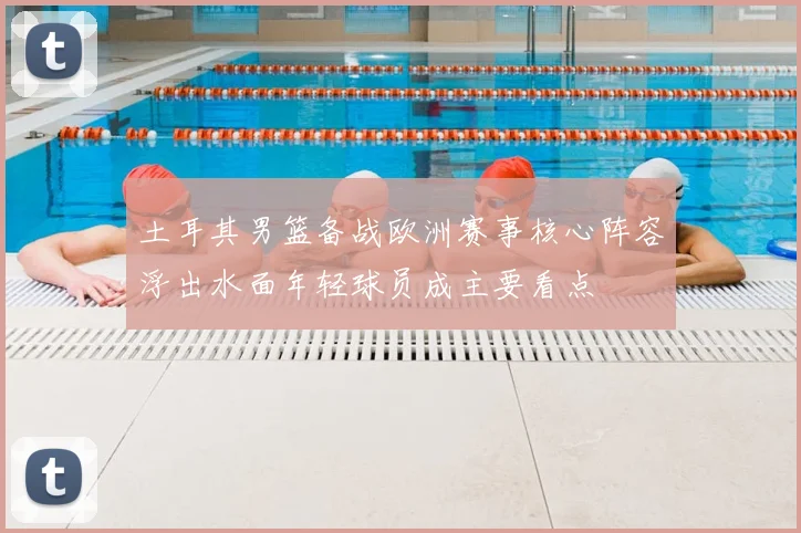 土耳其男篮备战欧洲赛事核心阵容浮出水面年轻球员成主要看点