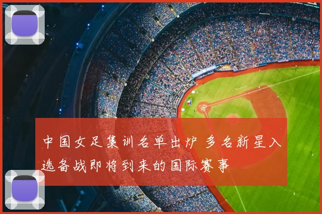 中国女足集训名单出炉 多名新星入选备战即将到来的国际赛事