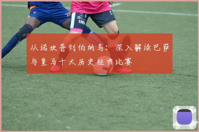 从诺坎普到伯纳乌：深入解读巴萨与皇马十大历史经典比赛