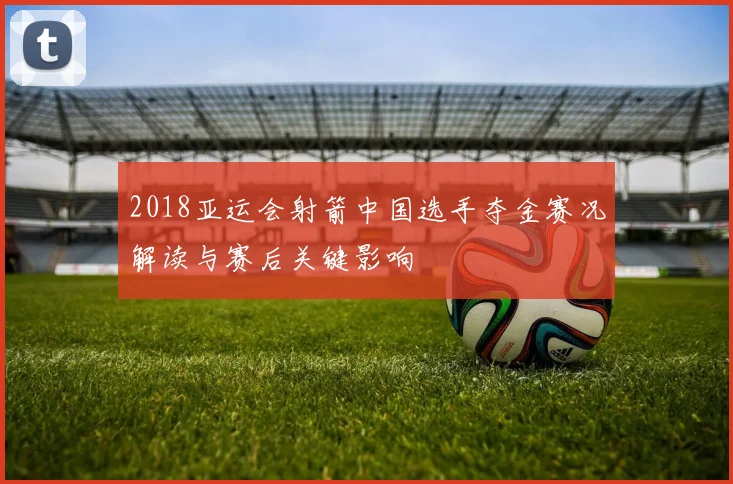 2018亚运会射箭中国选手夺金赛况解读与赛后关键影响