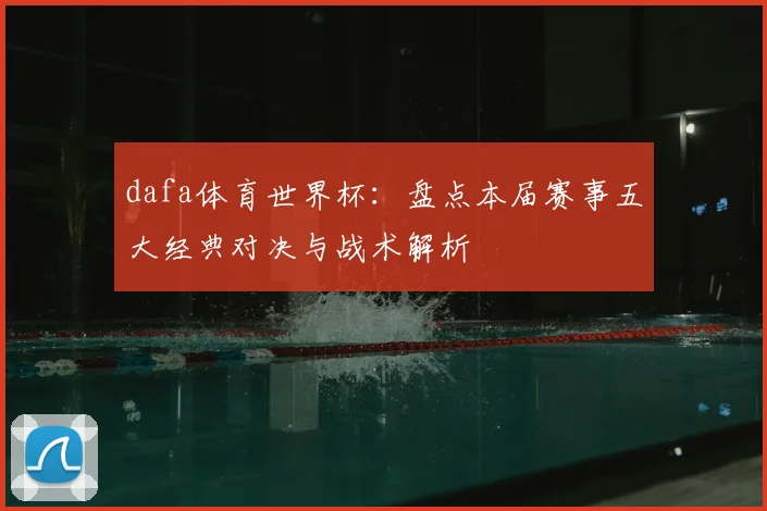 dafa体育世界杯：盘点本届赛事五大经典对决与战术解析