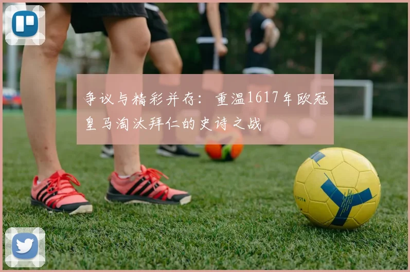 争议与精彩并存：重温1617年欧冠皇马淘汰拜仁的史诗之战
