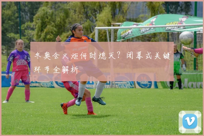 冬奥会火炬何时熄灭？闭幕式关键环节全解析