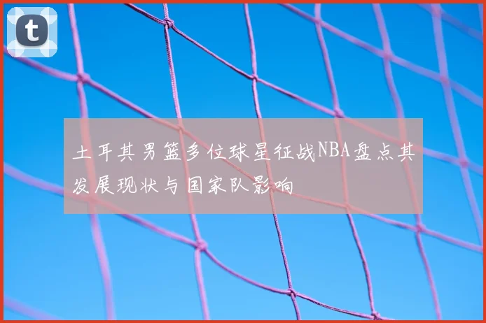 土耳其男篮多位球星征战NBA盘点其发展现状与国家队影响