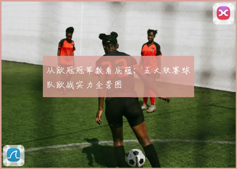 从欧冠冠军数看底蕴：五大联赛球队欧战实力全景图
